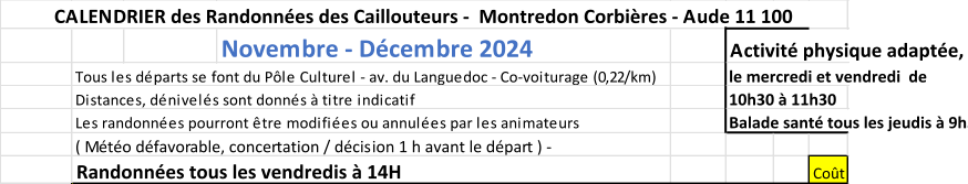 Novembre - Dcembre 2024  Activit physique adapte, en plein air, Tous les dparts se font du Ple Culturel - av. du Languedoc - Co-voiturage (0,22/km)    le mercredi et vendredi  de Distances, dnivels sont donns  titre indicatif 10h30  11h30 Les randonnes pourront tre modifies ou annules par les animateurs Balade sant tous les jeudis  9h30 ( Mto dfavorable, concertation / dcision 1 h avant le dpart ) -  Randonnes tous les vendredis  14H Cot CALENDRIER des Randonnes des Caillouteurs -  Montredon Corbires - Aude 11 100